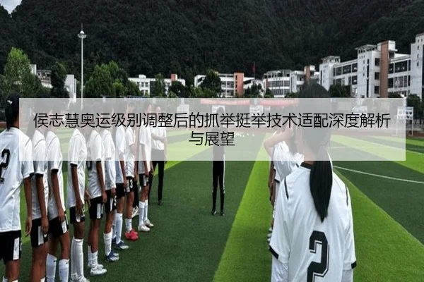 侯志慧奥运级别调整后的抓举挺举技术适配深度解析与展望